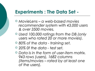 Experiments : The Data Set -
 MovieLens – a web-based movies
recommender system with 43,000 users
& over 3500 movies.
 Used 100,000 ratings from the DB (only
users who rated 20 or more movies).
 80% of the data - training set.
 20% 0f the data - test set.
 Data is in the form of user-item matrix.
943 rows (users), 1682 columns
(items/movies – rated by at least one
of the users).
 