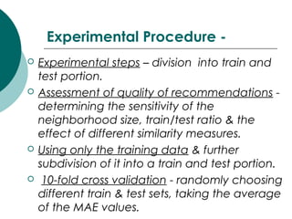 Experimental Procedure -
 Experimental steps – division into train and
test portion.
 Assessment of quality of recommendations -
determining the sensitivity of the
neighborhood size, train/test ratio & the
effect of different similarity measures.
 Using only the training data & further
subdivision of it into a train and test portion.
 10-fold cross validation - randomly choosing
different train & test sets, taking the average
of the MAE values.
 