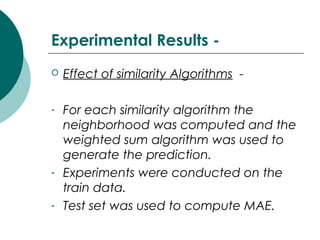Experimental Results -
 Effect of similarity Algorithms -
- For each similarity algorithm the
neighborhood was computed and the
weighted sum algorithm was used to
generate the prediction.
- Experiments were conducted on the
train data.
- Test set was used to compute MAE.
 