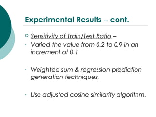 Experimental Results – cont.
 Sensitivity of Train/Test Ratio –
- Varied the value from 0.2 to 0.9 in an
increment of 0.1
- Weighted sum & regression prediction
generation techniques.
- Use adjusted cosine similarity algorithm.
 