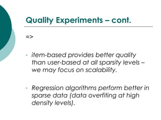 Quality Experiments – cont.
=>
- item-based provides better quality
than user-based at all sparsity levels –
we may focus on scalability.
- Regression algorithms perform better in
sparse data (data overfiting at high
density levels).
 