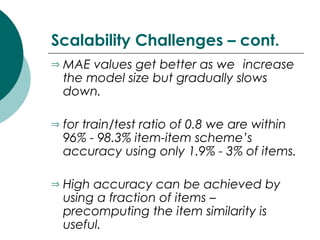 Scalability Challenges – cont.
⇒ MAE values get better as we increase
the model size but gradually slows
down.
⇒ for train/test ratio of 0.8 we are within
96% - 98.3% item-item scheme’s
accuracy using only 1.9% - 3% of items.
⇒ High accuracy can be achieved by
using a fraction of items –
precomputing the item similarity is
useful.
 