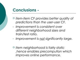 Conclusions -
 item-item CF provides better quality of
predictions than the user-user CF.
- Improvement is consistent over
different neighborhood sizes and
train/test ratio.
- Improvement is not significantly large.
 Item neighborhood is fairly static
,hence enables precompution which
improves online performance.
 