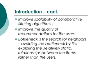 Introduction – cont.
 Improve scalability of collaborative
filtering algorithms .
 Improve the quality of
recommendations for the users.
 Bottleneck is the search for neighbors
– avoiding the bottleneck by first
exploring the ,relatively static,
relationships between the items
rather than the users.
 