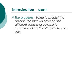 Introduction – cont.
 The problem – trying to predict the
opinion the user will have on the
different items and be able to
recommend the “best” items to each
user.
 