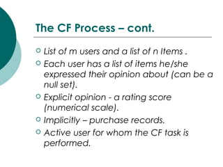 The CF Process – cont.
 List of m users and a list of n Items .
 Each user has a list of items he/she
expressed their opinion about (can be a
null set).
 Explicit opinion - a rating score
(numerical scale).
 Implicitly – purchase records.
 Active user for whom the CF task is
performed.
 