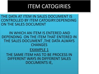 ITEM CATOGIRIES
THE DATA AT ITEM IN SALES DOCUMENT IS
CONTROLLED BY ITEM CATOGIRY.DEPENDING
ON THE SALES DOCUMENT

    IN WHICH AN ITEM IS ENTERED AND
DEPENDING ON THE ITEM THAT ENTERED IN
 THE SALES DOCUMENT ,THE DATA ALWAYS
               CHANGES
              EXAMPLE 1
  THE SAME ITEM HAS TO BE PROCESS IN
   DIFFERENT WAYS IN DIFFERENT SALES
            DOCUMENTS IE,
 