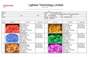 Lighteer Technology Limited
COLLECTION
———————————————————————————————————————————
To: Form:
Company: Company: Lighteer Technology Limited
Add.: Add.: No. 34, Nanlian Road,LonggangDistrcit ,Shenzhen,Guangdong,Chona
Tel .: Fax.: Mob.: Tel.: +86 755-89250636 Fax.: Mob.:
Contact : Wedsite: www.lighteer.com Email : alfred@lighteer.com
Contact : Alfred Chen
Item Item Photo Description Packing Spec Item Item Photo Description Packing Spec
1
LED Fairy Light
Item# 2A-20L10CMHG
Light Color: Red
LED NO.: 20 LED
Length : 2 m /6.6 ft
Power Support : 2AA Battery
MOQ : 500 pcs
www.lighteer.com
1pc / PVC box
12 pcs/ Inner Box
240 pcs/ Carton
Size: 55*34*29cm
45
LED Fairy Light
Item# 2A-20L10CMHG
Light Color: Yellow
LED NO.: 20 LED
Length : 2 m /6.6 ft
Power Support : 2AA Battery
MOQ : 500 pcs
www.lighteer.com
1pc / PVC box
12 pcs/ Inner Box
240 pcs/ Carton
Size: 55*34*29cm
2
LED Fairy Light
Item# 2A-20L10CMLG
Light Color: Blue
LED NO.: 20 LED
Length : 2 m /6.6 ft
Power Support : 2AA Battery
MOQ : 500 pcs
www.lighteer.com
1pc / PVC box
12 pcs/ Inner Box
240 pcs/ Carton
Size: 55*34*29cm
46
LED Fairy Light
Item# 2A-20L10CMLG
Light Color: Green
LED NO.: 20 LED
Length : 2 m /6.6 ft
Power Support : 2AA Battery
MOQ : 500 pcs
www.lighteer.com
1pc / PVC box
12 pcs/ Inner Box
240 pcs/ Carton
Size: 55*34*29cm
3
LED Fairy Light
Item# 2A-20L10CMNB
Light Color: Warm White
LED NO.: 20 LED
Length : 2 m /6.6 ft
Power Support : 2AA Battery
MOQ : 500 pcs
www.lighteer.com
1pc / PVC box
12 pcs/ Inner Box
240 pcs/ Carton
Size: 55*34*29cm
47
LED Fairy Light
Item# 2A-20L10CMFG
Light Color: Pink
LED NO.: 20 LED
Length : 2 m /6.6 ft
Power Support : 2AA Battery
MOQ : 500 pcs
www.lighteer.com
1pc / PVC box
12 pcs/ Inner Box
240 pcs/ Carton
Size: 55*34*29cm
 