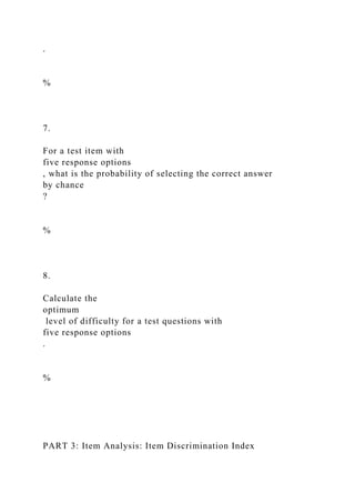 .
%
7.
For a test item with
five response options
, what is the probability of selecting the correct answer
by chance
?
%
8.
Calculate the
optimum
level of difficulty for a test questions with
five response options
.
%
PART 3: Item Analysis: Item Discrimination Index
 