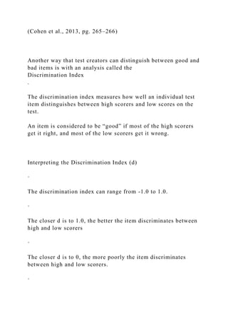 (Cohen et al., 2013, pg. 265–266)
Another way that test creators can distinguish between good and
bad items is with an analysis called the
Discrimination Index
.
The discrimination index measures how well an individual test
item distinguishes between high scorers and low scores on the
test.
An item is considered to be “good” if most of the high scorers
get it right, and most of the low scorers get it wrong.
Interpreting the Discrimination Index (d)
·
The discrimination index can range from -1.0 to 1.0.
·
The closer d is to 1.0, the better the item discriminates between
high and low scorers
·
The closer d is to 0, the more poorly the item discriminates
between high and low scorers.
·
 