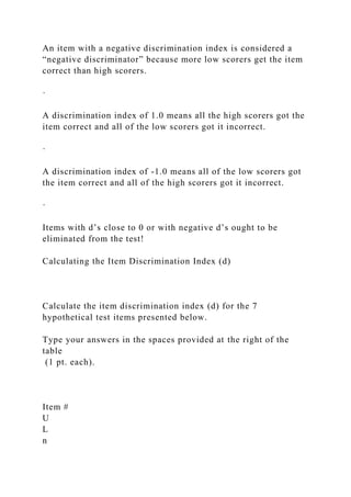 An item with a negative discrimination index is considered a
“negative discriminator” because more low scorers get the item
correct than high scorers.
·
A discrimination index of 1.0 means all the high scorers got the
item correct and all of the low scorers got it incorrect.
·
A discrimination index of -1.0 means all of the low scorers got
the item correct and all of the high scorers got it incorrect.
·
Items with d’s close to 0 or with negative d’s ought to be
eliminated from the test!
Calculating the Item Discrimination Index (d)
Calculate the item discrimination index (d) for the 7
hypothetical test items presented below.
Type your answers in the spaces provided at the right of the
table
(1 pt. each).
Item #
U
L
n
 