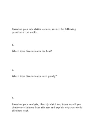 Based on your calculations above, answer the following
questions (1 pt. each).
1.
Which item discriminates the best?
2.
Which item discriminates most poorly?
3.
Based on your analysis, identify which two items would you
choose to eliminate from this test and explain why you would
eliminate each.
 