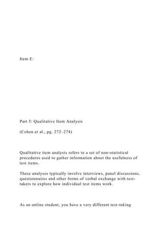 Item E:
Part 5: Qualitative Item Analysis
(Cohen et al., pg. 272–274)
Qualitative item analysis refers to a set of non-statistical
procedures used to gather information about the usefulness of
test items.
These analyses typically involve interviews, panel discussions,
questionnaires and other forms of verbal exchange with test-
takers to explore how individual test items work.
As an online student, you have a very different test-taking
 