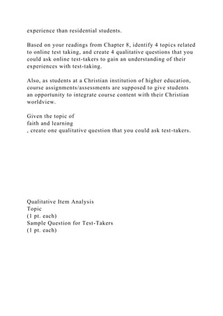 experience than residential students.
Based on your readings from Chapter 8, identify 4 topics related
to online test taking, and create 4 qualitative questions that you
could ask online test-takers to gain an understanding of their
experiences with test-taking.
Also, as students at a Christian institution of higher education,
course assignments/assessments are supposed to give students
an opportunity to integrate course content with their Christian
worldview.
Given the topic of
faith and learning
, create one qualitative question that you could ask test-takers.
Qualitative Item Analysis
Topic
(1 pt. each)
Sample Question for Test-Takers
(1 pt. each)
 