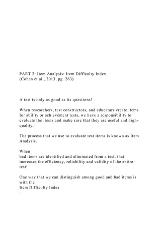 PART 2: Item Analysis: Item Difficulty Index
(Cohen et al., 2013, pg. 263)
A test is only as good as its questions!
When researchers, test constructors, and educators create items
for ability or achievement tests, we have a responsibility to
evaluate the items and make sure that they are useful and high-
quality.
The process that we use to evaluate test items is known as Item
Analysis.
When
bad items are identified and eliminated from a test, that
increases the efficiency, reliability and validity of the entire
test!
One way that we can distinguish among good and bad items is
with the
Item Difficulty Index
.
 
