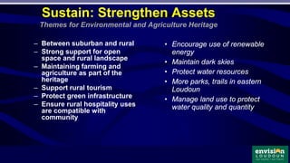 – Between suburban and rural
– Strong support for open
space and rural landscape
– Maintaining farming and
agriculture as part of the
heritage
– Support rural tourism
– Protect green infrastructure
– Ensure rural hospitality uses
are compatible with
community
Sustain: Strengthen Assets
Themes for Environmental and Agriculture Heritage
• Encourage use of renewable
energy
• Maintain dark skies
• Protect water resources
• More parks, trails in eastern
Loudoun
• Manage land use to protect
water quality and quantity
 