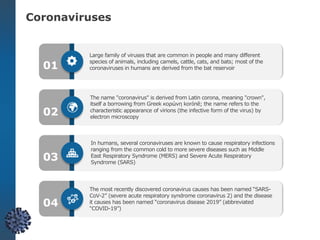 Coronaviruses
Large family of viruses that are common in people and many different
species of animals, including camels, cattle, cats, and bats; most of the
coronaviruses in humans are derived from the bat reservoir
The name "coronavirus" is derived from Latin corona, meaning "crown",
itself a borrowing from Greek κορώνη korṓnē; the name refers to the
characteristic appearance of virions (the infective form of the virus) by
electron microscopy
In humans, several coronaviruses are known to cause respiratory infections
ranging from the common cold to more severe diseases such as Middle
East Respiratory Syndrome (MERS) and Severe Acute Respiratory
Syndrome (SARS)
The most recently discovered coronavirus causes has been named “SARS-
CoV-2” (severe acute respiratory syndrome coronavirus 2) and the disease
it causes has been named “coronavirus disease 2019” (abbreviated
“COVID-19”)
01
02
03
04
 