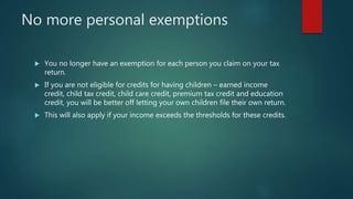 No more personal exemptions
 You no longer have an exemption for each person you claim on your tax
return.
 If you are not eligible for credits for having children – earned income
credit, child tax credit, child care credit, premium tax credit and education
credit, you will be better off letting your own children file their own return.
 This will also apply if your income exceeds the thresholds for these credits.
 