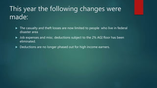 This year the following changes were
made:
 The casualty and theft losses are now limited to people who live in federal
disaster area
 Job expenses and misc. deductions subject to the 2% AGI floor has been
eliminated.
 Deductions are no longer phased out for high income earners.
 