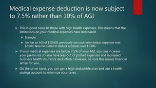 Medical expense deduction is now subject
to 7.5% rather than 10% of AGI
 This is good news to those with high health expenses. This means that the
limitations on your medical expenses have decreased.
 Example:
 Joe has an AGI of $20,000, previously Joe could only deduct expenses over
$2,000. Now he is able to deduct expenses over $1,500.
 If your medical expenses are below 7.5% of your AGI, you can increase
your premiums so you have less out of pocket expenses and increased
business health insurance deduction. However, be sure this makes financial
sense for you.
 On the other hand, you can get a high deductible plan and use a health
savings account to minimize your taxes.
 