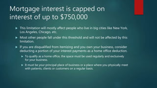 Mortgage interest is capped on
interest of up to $750,000
 This limitation will mostly affect people who live in big cities like New York,
Los Angeles, Chicago, etc.
 Most other people fall under this threshold and will not be affected by this
limitation.
 If you are disqualified from itemizing and you own your business, consider
deducting a portion of your interest payments as a home office deduction.
 To qualify as a home office, the space must be used regularly and exclusively
for your business.
 It must be your principal place of business or a place where you physically meet
with patients, clients or customers on a regular basis.
 
