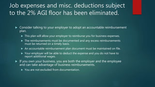Job expenses and misc. deductions subject
to the 2% AGI floor has been eliminated.
 Consider talking to your employer to adopt an accountable reimbursement
plan.
 This plan will allow your employer to reimburse you for business expenses.
 The reimbursements must be documented and any excess reimbursements
must be returned on a timely basis.
 An accountable reimbursement plan document must be maintained on file.
 Your employer will be able to deduct the expense and you do not have to
report additional wages.
 If you own your business, you are both the employer and the employee
and can take advantage of business reimbursements.
 You are not excluded from documentation.
 