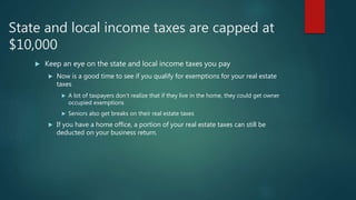 State and local income taxes are capped at
$10,000
 Keep an eye on the state and local income taxes you pay
 Now is a good time to see if you qualify for exemptions for your real estate
taxes
 A lot of taxpayers don’t realize that if they live in the home, they could get owner
occupied exemptions
 Seniors also get breaks on their real estate taxes
 If you have a home office, a portion of your real estate taxes can still be
deducted on your business return.
 