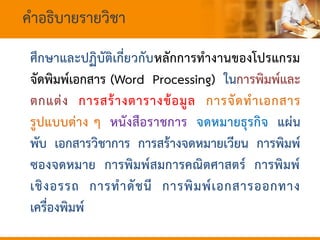 คาอธิบายรายวิชา
ศึกษาและปฏิบัติเกี่ยวกับหลักการทางานของโปรแกรม
จัดพิมพ์เอกสาร (Word Processing) ในการพิมพ์และ
ตกแต่ง การสร้างตารางข้อมูล การจัดทาเอกสาร
รูปแบบต่าง ๆ หนังสือราชการ จดหมายธุรกิจ แผ่น
พับ เอกสารวิชาการ การสร้างจดหมายเวียน การพิมพ์
ซองจดหมาย การพิมพ์สมการคณิตศาสตร์ การพิมพ์
เชิงอรรถ การทาดัชนี การพิมพ์เอกสารออกทาง
เครื่องพิมพ์
 