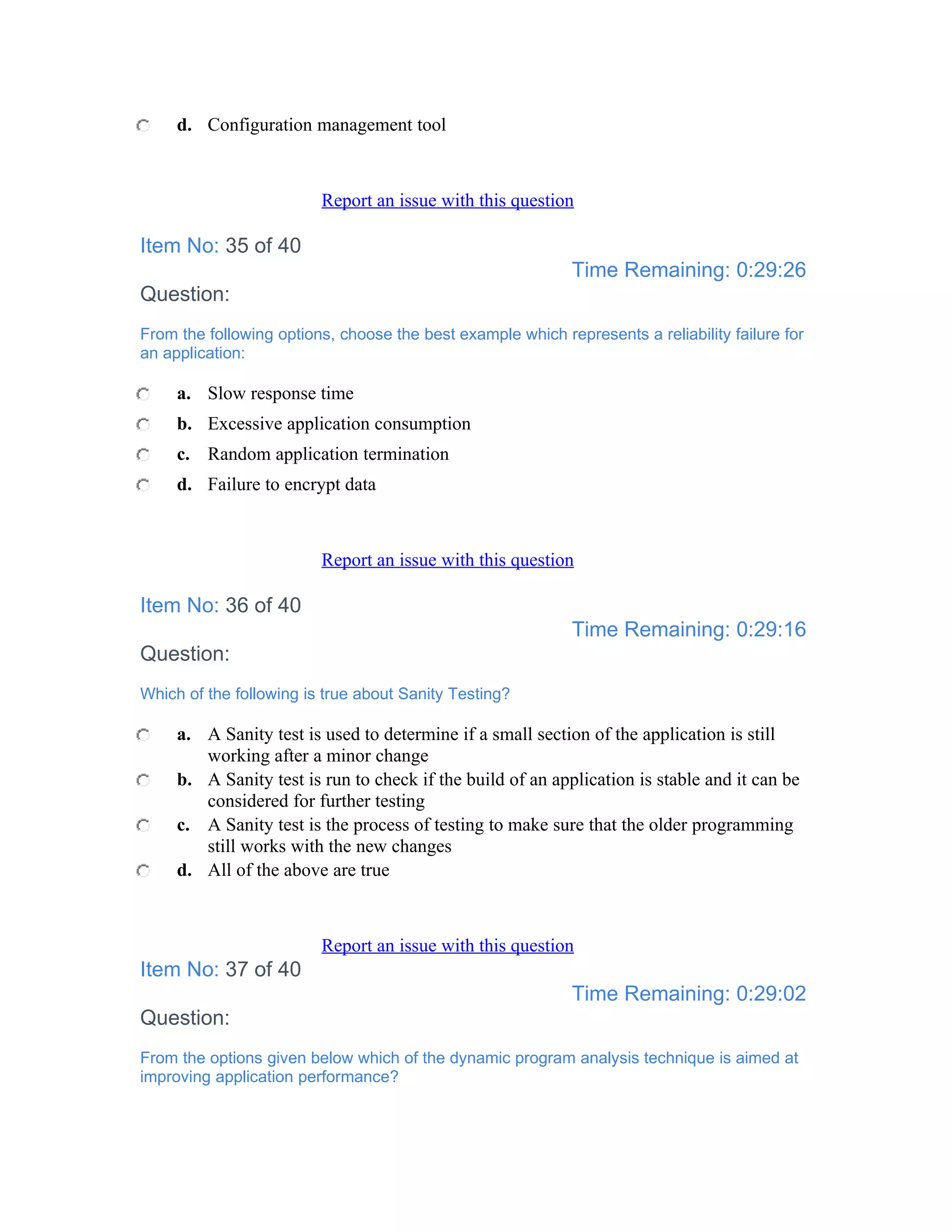 d. Configuration management tool



                         Report an issue with this question

Item No: 35 of 40
                                                             Time Remaining: 0:29:26
Question:
From the following options, choose the best example which represents a reliability failure for
an application:

     a. Slow response time
     b. Excessive application consumption
     c. Random application termination
     d. Failure to encrypt data



                         Report an issue with this question

Item No: 36 of 40
                                                             Time Remaining: 0:29:16
Question:
Which of the following is true about Sanity Testing?

     a. A Sanity test is used to determine if a small section of the application is still
        working after a minor change
     b. A Sanity test is run to check if the build of an application is stable and it can be
        considered for further testing
     c. A Sanity test is the process of testing to make sure that the older programming
        still works with the new changes
     d. All of the above are true



                         Report an issue with this question
Item No: 37 of 40
                                                             Time Remaining: 0:29:02
Question:
From the options given below which of the dynamic program analysis technique is aimed at
improving application performance?
 