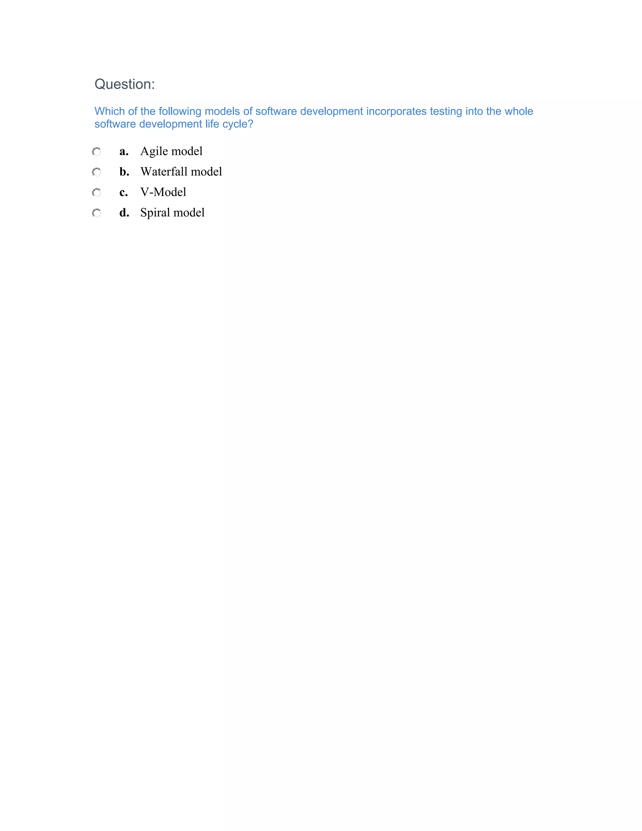 Question:
Which of the following models of software development incorporates testing into the whole
software development life cycle?

     a. Agile model
     b. Waterfall model
     c. V-Model
     d. Spiral model
 