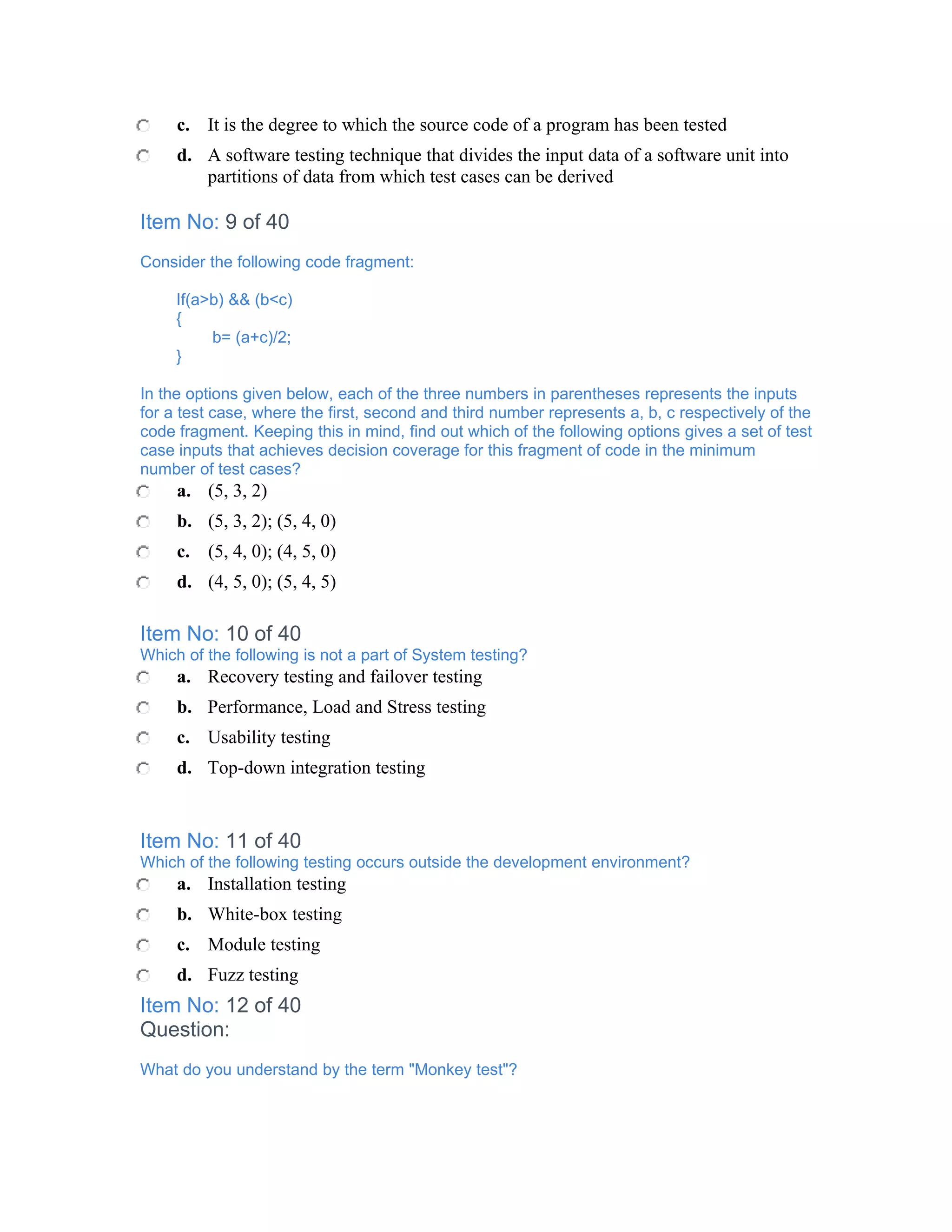 c. It is the degree to which the source code of a program has been tested
     d. A software testing technique that divides the input data of a software unit into
        partitions of data from which test cases can be derived

Item No: 9 of 40
Consider the following code fragment:

     If(a>b) && (b<c)
     {
          b= (a+c)/2;
     }

In the options given below, each of the three numbers in parentheses represents the inputs
for a test case, where the first, second and third number represents a, b, c respectively of the
code fragment. Keeping this in mind, find out which of the following options gives a set of test
case inputs that achieves decision coverage for this fragment of code in the minimum
number of test cases?
     a. (5, 3, 2)
     b. (5, 3, 2); (5, 4, 0)
     c. (5, 4, 0); (4, 5, 0)
     d. (4, 5, 0); (5, 4, 5)

Item No: 10 of 40
Which of the following is not a part of System testing?
     a. Recovery testing and failover testing
     b. Performance, Load and Stress testing
     c. Usability testing
     d. Top-down integration testing


Item No: 11 of 40
Which of the following testing occurs outside the development environment?
     a. Installation testing
     b. White-box testing
     c. Module testing
     d. Fuzz testing
Item No: 12 of 40
Question:
What do you understand by the term "Monkey test"?
 