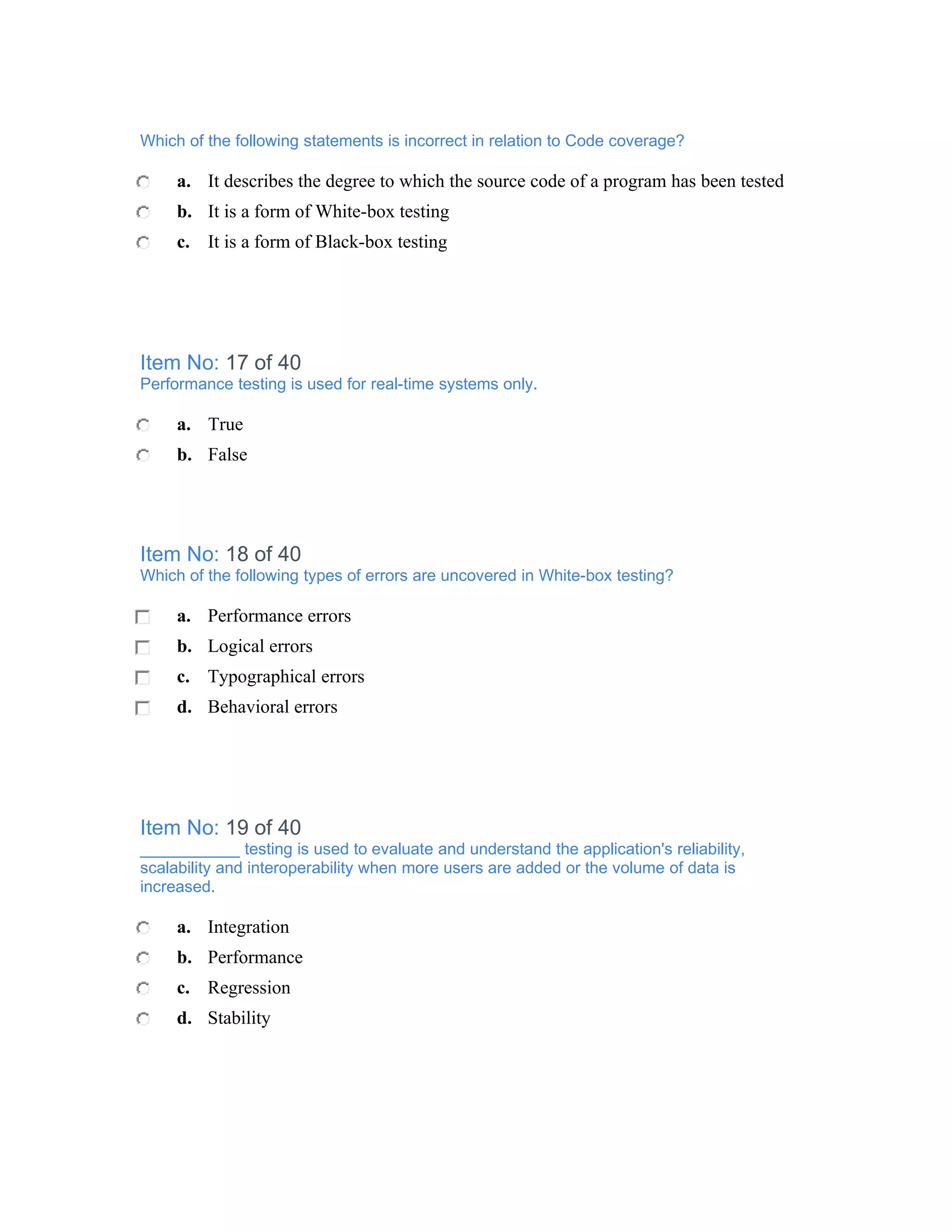 Which of the following statements is incorrect in relation to Code coverage?

     a. It describes the degree to which the source code of a program has been tested
     b. It is a form of White-box testing
     c. It is a form of Black-box testing




Item No: 17 of 40
Performance testing is used for real-time systems only.

     a. True
     b. False




Item No: 18 of 40
Which of the following types of errors are uncovered in White-box testing?

     a. Performance errors
     b. Logical errors
     c. Typographical errors
     d. Behavioral errors




Item No: 19 of 40
___________ testing is used to evaluate and understand the application's reliability,
scalability and interoperability when more users are added or the volume of data is
increased.

     a. Integration
     b. Performance
     c. Regression
     d. Stability
 