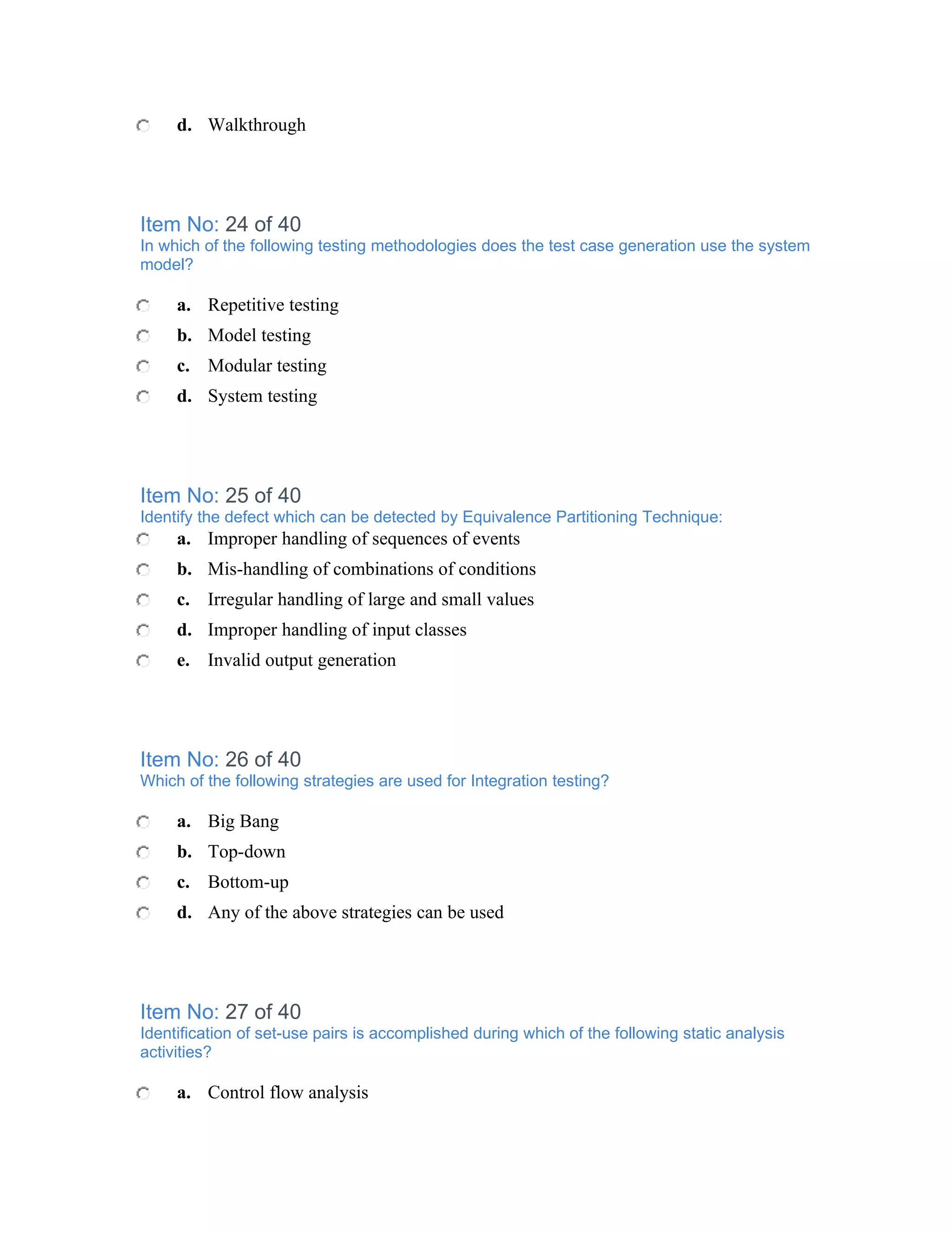 d. Walkthrough




Item No: 24 of 40
In which of the following testing methodologies does the test case generation use the system
model?

     a. Repetitive testing
     b. Model testing
     c. Modular testing
     d. System testing




Item No: 25 of 40
Identify the defect which can be detected by Equivalence Partitioning Technique:
     a. Improper handling of sequences of events
     b. Mis-handling of combinations of conditions
     c. Irregular handling of large and small values
     d. Improper handling of input classes
     e. Invalid output generation




Item No: 26 of 40
Which of the following strategies are used for Integration testing?

     a. Big Bang
     b. Top-down
     c. Bottom-up
     d. Any of the above strategies can be used




Item No: 27 of 40
Identification of set-use pairs is accomplished during which of the following static analysis
activities?

     a. Control flow analysis
 