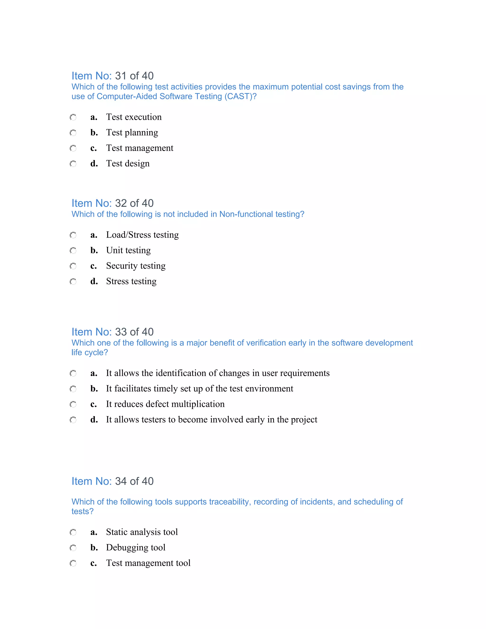 Item No: 31 of 40
Which of the following test activities provides the maximum potential cost savings from the
use of Computer-Aided Software Testing (CAST)?

     a. Test execution
     b. Test planning
     c. Test management
     d. Test design



Item No: 32 of 40
Which of the following is not included in Non-functional testing?

     a. Load/Stress testing
     b. Unit testing
     c. Security testing
     d. Stress testing




Item No: 33 of 40
Which one of the following is a major benefit of verification early in the software development
life cycle?

     a. It allows the identification of changes in user requirements
     b. It facilitates timely set up of the test environment
     c. It reduces defect multiplication
     d. It allows testers to become involved early in the project




Item No: 34 of 40
Which of the following tools supports traceability, recording of incidents, and scheduling of
tests?

     a. Static analysis tool
     b. Debugging tool
     c. Test management tool
 