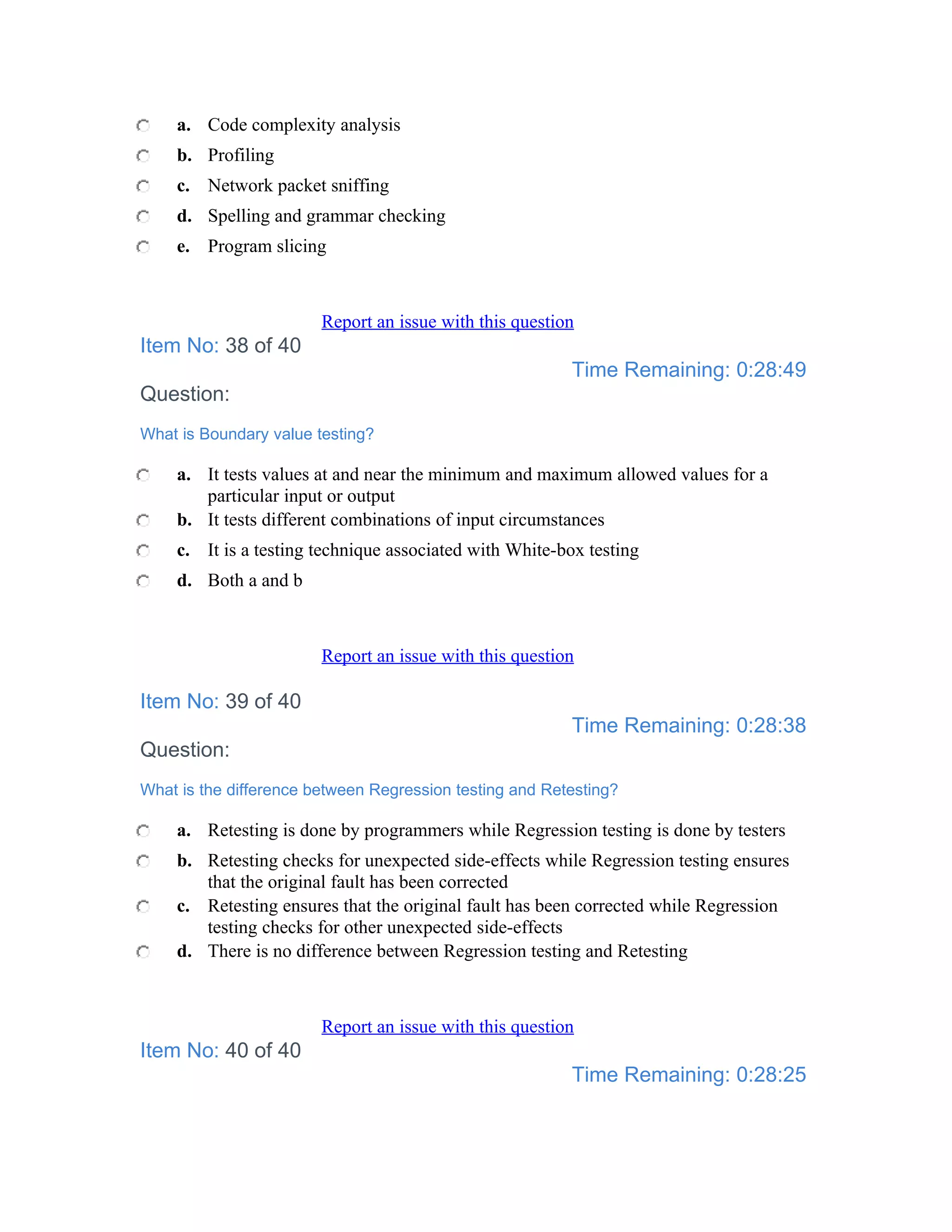 a. Code complexity analysis
    b. Profiling
    c. Network packet sniffing
    d. Spelling and grammar checking
    e. Program slicing



                        Report an issue with this question
Item No: 38 of 40
                                                         Time Remaining: 0:28:49
Question:
What is Boundary value testing?

    a. It tests values at and near the minimum and maximum allowed values for a
       particular input or output
    b. It tests different combinations of input circumstances
    c. It is a testing technique associated with White-box testing
    d. Both a and b



                        Report an issue with this question

Item No: 39 of 40
                                                         Time Remaining: 0:28:38
Question:
What is the difference between Regression testing and Retesting?

    a. Retesting is done by programmers while Regression testing is done by testers
    b. Retesting checks for unexpected side-effects while Regression testing ensures
       that the original fault has been corrected
    c. Retesting ensures that the original fault has been corrected while Regression
       testing checks for other unexpected side-effects
    d. There is no difference between Regression testing and Retesting



                        Report an issue with this question
Item No: 40 of 40
                                                         Time Remaining: 0:28:25
 