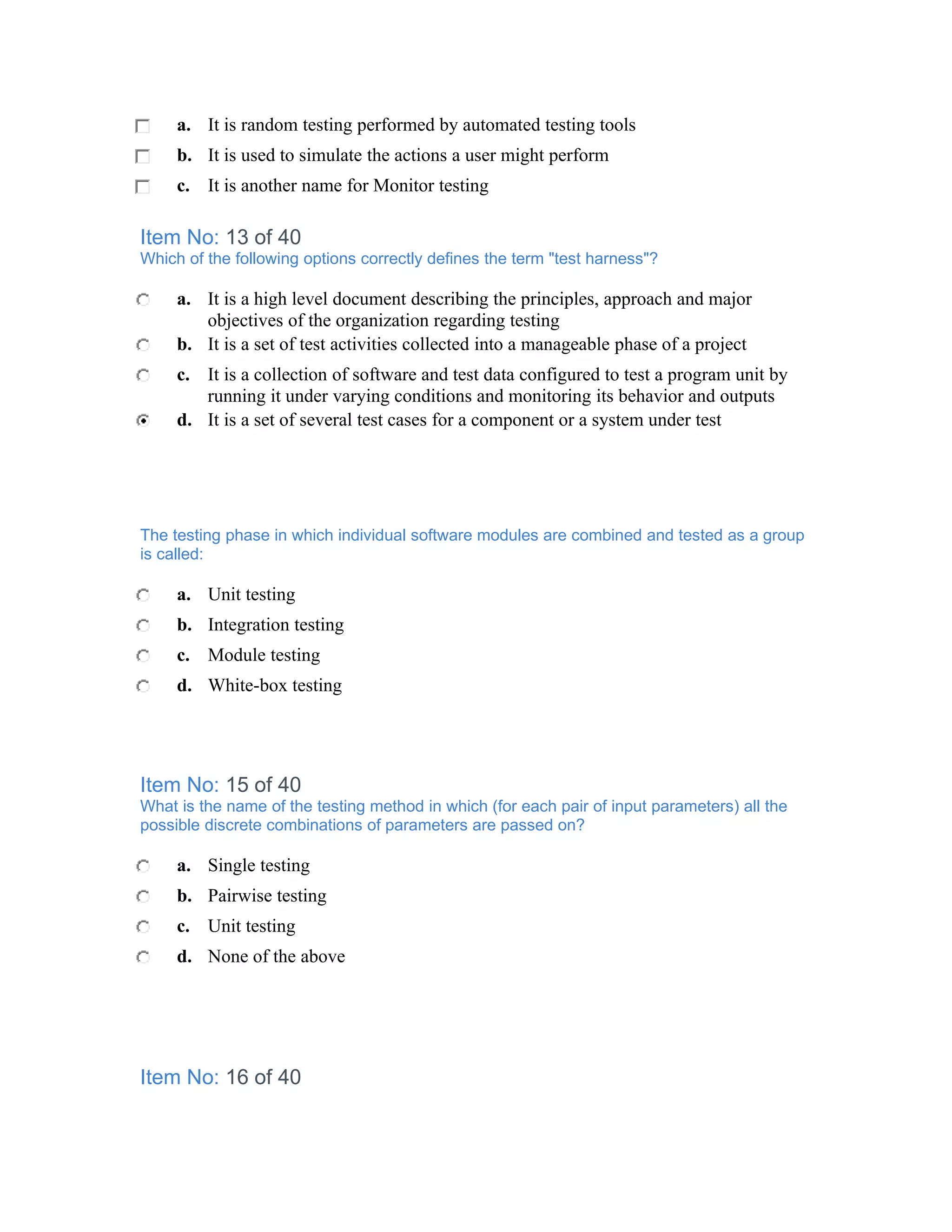 a. It is random testing performed by automated testing tools
     b. It is used to simulate the actions a user might perform
     c. It is another name for Monitor testing

Item No: 13 of 40
Which of the following options correctly defines the term "test harness"?

     a. It is a high level document describing the principles, approach and major
        objectives of the organization regarding testing
     b. It is a set of test activities collected into a manageable phase of a project
     c. It is a collection of software and test data configured to test a program unit by
        running it under varying conditions and monitoring its behavior and outputs
     d. It is a set of several test cases for a component or a system under test




The testing phase in which individual software modules are combined and tested as a group
is called:

     a. Unit testing
     b. Integration testing
     c. Module testing
     d. White-box testing




Item No: 15 of 40
What is the name of the testing method in which (for each pair of input parameters) all the
possible discrete combinations of parameters are passed on?

     a. Single testing
     b. Pairwise testing
     c. Unit testing
     d. None of the above




Item No: 16 of 40
 