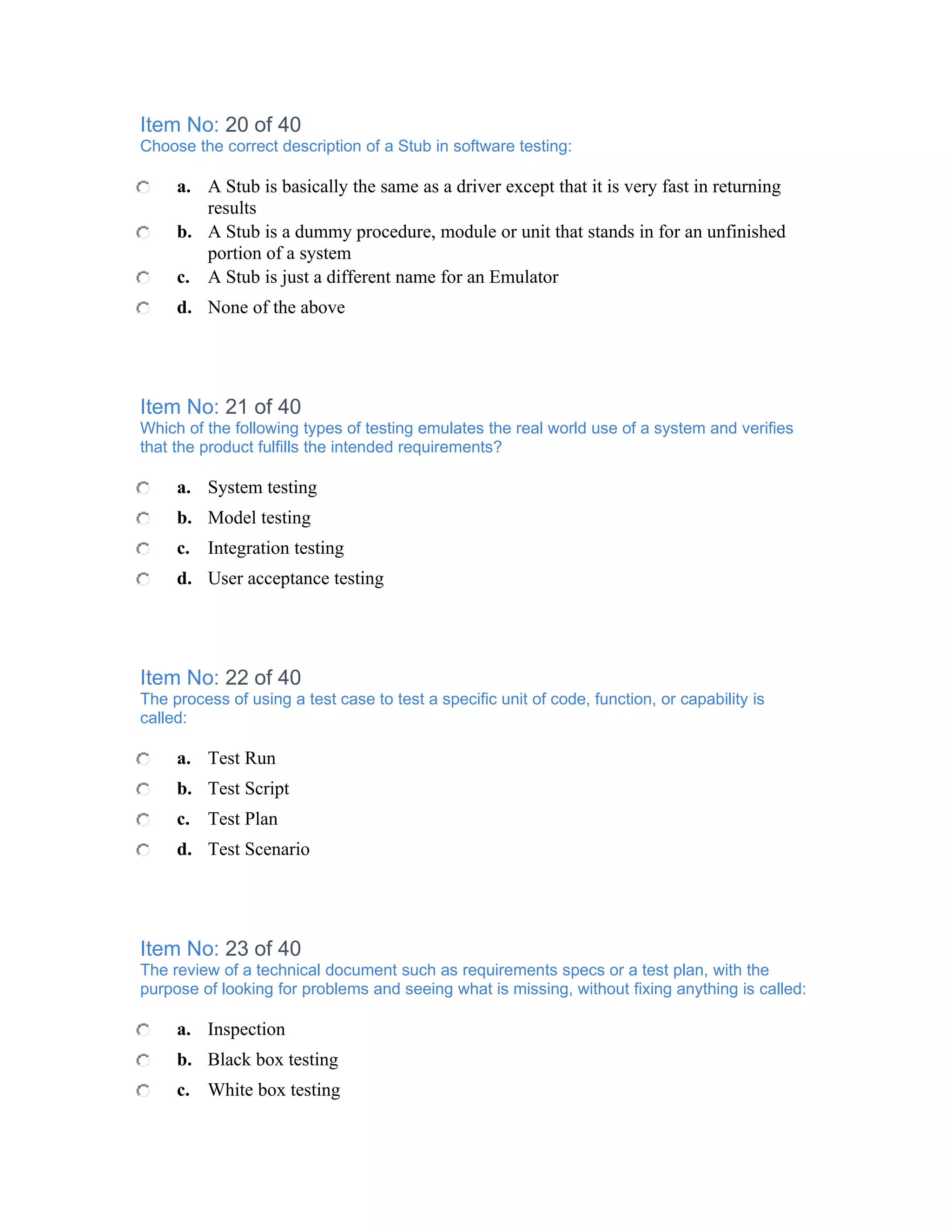 Item No: 20 of 40
Choose the correct description of a Stub in software testing:

     a. A Stub is basically the same as a driver except that it is very fast in returning
        results
     b. A Stub is a dummy procedure, module or unit that stands in for an unfinished
        portion of a system
     c. A Stub is just a different name for an Emulator
     d. None of the above




Item No: 21 of 40
Which of the following types of testing emulates the real world use of a system and verifies
that the product fulfills the intended requirements?

     a. System testing
     b. Model testing
     c. Integration testing
     d. User acceptance testing




Item No: 22 of 40
The process of using a test case to test a specific unit of code, function, or capability is
called:

     a. Test Run
     b. Test Script
     c. Test Plan
     d. Test Scenario




Item No: 23 of 40
The review of a technical document such as requirements specs or a test plan, with the
purpose of looking for problems and seeing what is missing, without fixing anything is called:

     a. Inspection
     b. Black box testing
     c. White box testing
 