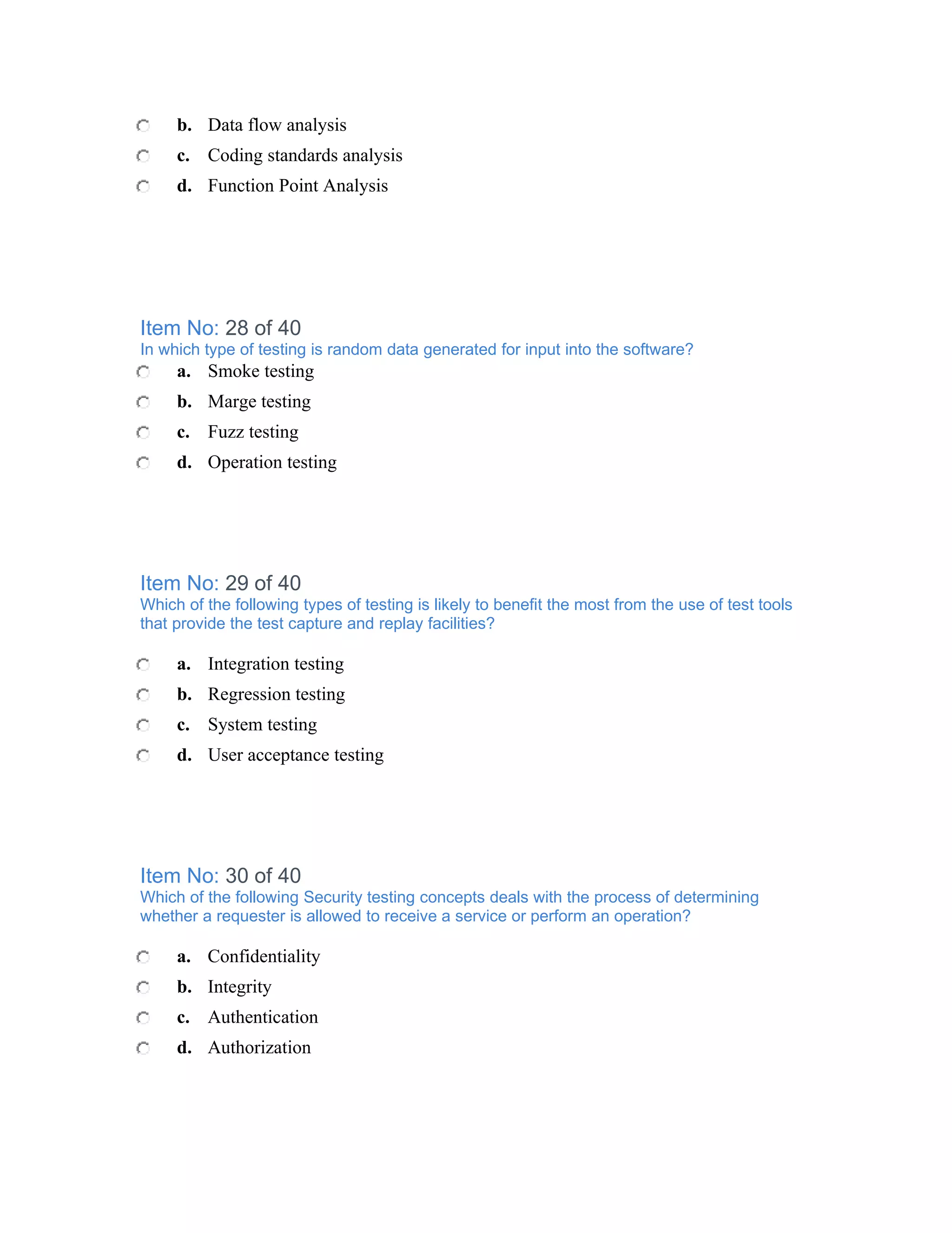 b. Data flow analysis
     c. Coding standards analysis
     d. Function Point Analysis




Item No: 28 of 40
In which type of testing is random data generated for input into the software?
     a. Smoke testing
     b. Marge testing
     c. Fuzz testing
     d. Operation testing




Item No: 29 of 40
Which of the following types of testing is likely to benefit the most from the use of test tools
that provide the test capture and replay facilities?

     a. Integration testing
     b. Regression testing
     c. System testing
     d. User acceptance testing




Item No: 30 of 40
Which of the following Security testing concepts deals with the process of determining
whether a requester is allowed to receive a service or perform an operation?

     a. Confidentiality
     b. Integrity
     c. Authentication
     d. Authorization
 