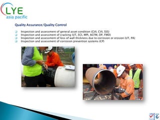 Quality Assurance/Quality Control

   Inspection   and   assessment   of   general asset condition (GVI, CVI, SSS)
   Inspection   and   assessment   of   cracking (UT, ECI, MPI, ACFM, DP, FMD)
   Inspection   and   assessment   of   loss of wall thickness due to corrosion or erosion (UT, PA)
   Inspection   and   assessment   of   corrosion prevention systems (CP)
 