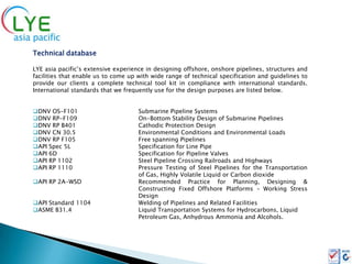 Technical database

LYE asia pacific’s extensive experience in designing offshore, onshore pipelines, structures and
facilities that enable us to come up with wide range of technical specification and guidelines to
provide our clients a complete technical tool kit in compliance with international standards.
International standards that we frequently use for the design purposes are listed below.


DNV OS-F101                         Submarine Pipeline Systems
DNV RP-F109                         On-Bottom Stability Design of Submarine Pipelines
DNV RP B401                         Cathodic Protection Design
DNV CN 30.5                         Environmental Conditions and Environmental Loads
DNV RP F105                         Free spanning Pipelines
API Spec 5L                         Specification for Line Pipe
API 6D                              Specification for Pipeline Valves
API RP 1102                         Steel Pipeline Crossing Railroads and Highways
API RP 1110                         Pressure Testing of Steel Pipelines for the Transportation
                                     of Gas, Highly Volatile Liquid or Carbon dioxide
API RP 2A-WSD                       Recommended Practice for Planning, Designing &
                                     Constructing Fixed Offshore Platforms – Working Stress
                                     Design
API Standard 1104                   Welding of Pipelines and Related Facilities
ASME B31.4                          Liquid Transportation Systems for Hydrocarbons, Liquid
                                     Petroleum Gas, Anhydrous Ammonia and Alcohols.
 