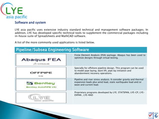 Software and system

LYE asia pacific uses extensive industry standard technical and management software packages. In
addition, LYE has developed specific technical tools to supplement the commercial packages including
in-house suite of Spreadsheets and MathCAD software.

A list of the more commonly used applications is listed below.

 Pipeline/Subsea Engineering Software
                                              Finite Element Analysis (FEA) package. Abaqus has been used to
                                              optimize designs through virtual testing.



                                              Specially for offshore pipeline design. This program can be used
                                              to model pipe laying, davit lift, pipe lay initiation and
                                              abandonment/recovery operations.

                                              Pipeline and riser stress analysis. It consider gravity and thermal
                                              expansion loads plus wind load, static earthquake load and/or
                                              wave and current load.


                                              Proprietary programs developed by LYE. STATSPAN, LYE-CP, LYE-
                                              EXPAN , LYE-RAD
 