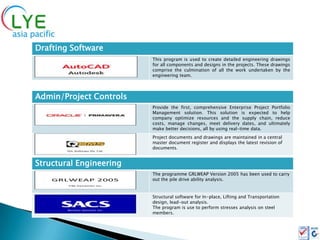 Drafting Software
                         This program is used to create detailed engineering drawings
                         for all components and designs in the projects. These drawings
                         comprise the culmination of all the work undertaken by the
                         engineering team.




Admin/Project Controls
                         Provide the first, comprehensive Enterprise Project Portfolio
                         Management solution. This solution is expected to help
                         company optimize resources and the supply chain, reduce
                         costs, manage changes, meet delivery dates, and ultimately
                         make better decisions, all by using real-time data.
                         Project documents and drawings are maintained in a central
                         master document register and displays the latest revision of
                         documents.


Structural Engineering
                         The programme GRLWEAP Version 2005 has been used to carry
                         out the pile drive ability analysis.


                         Structural software for In-place, Lifting and Transportation
                         design, lead-out analysis.
                         The program is use to perform stresses analysis on steel
                         members.
 