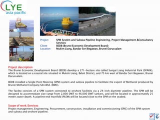 Project       SPM System and Subsea Pipeline Engineering, Project Management &Consultancy
                                        Services
                          Client        BEDB (Brunei Economic Development Board)
                          Location      Mukim Liang, Bandar Seri Begawan, Brunei Darussalam




Project description
The Brunei Economic Development Board (BEDB) develop a 271-hectare site called Sungai Liang Industrial Park (SPARK),
which is located on a coastal site situated in Mukim Liang, Belait District, and 75 km west of Bandar Seri Begawan, Brunei
Darussalam.

BEDB installed a Single Point Mooring (SPM) system and subsea pipeline to facilitate the export of Methanol produced by
Brunei Methanol Company Sdn.Bhd. (BMC).

The facility consists of a SPM system connected to onshore facilities via a 24-inch diameter pipeline. The SPM will be
designed to accommodate size range from 2,000 DWT to 46,000 DWT tankers, and will be located in approximately 25
meters water depth. A pipeline end manifold (PLEM) will be located close to the SPM on the seabed.


Scope of work/Services
Project management, Engineering, Procurement, construction, installation and commissioning (EPIC) of the SPM system
and subsea and onshore pipeline.
 
