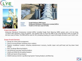 Project       Visakh Refinery SPM Project
                          Client        Hindustan Petroleum Corporation Limited (HPCL)
                          Location      Visakh on the East coast of India


Project description
 Hindustan Petroleum Corporation Limited (HPCL) installed Single Point Mooring (SPM) system and a 4.0 km long,
 1219mm (48”) diameter crude oil pipeline. The pipeline will run from the SPM to the Land Fall Point (LFP) at Visakh on
 the East coast of India. The SPM will be used for the unloading/loading of crude oil through oil tankers up to VLCC size.


Scope of work/Services
  Design for shore pull arrangement.
  Shore Crossing Design including stress analysis
  Pipeline installation analysis including abandonment recovery, buckle repair and pull-head and lay-down head
   design.
  Pipe-Lay Barge Mooring Analysis.
  Sea fastening and pipe stacking analysis.
  CALM and PLEM Pile Drivability Analysis
  PLEM and Spool Lifting Analysis
  CALM (Catenary Anchor Leg Mooring) System Towing Analysis and Mooring
 