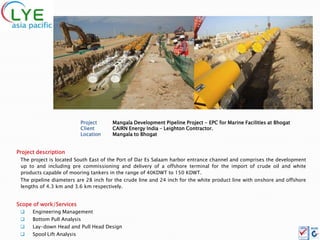 Project    Mangala Development Pipeline Project - EPC for Marine Facilities at Bhogat
                            Client     CAIRN Energy India – Leighton Contractor.
                            Location   Mangala to Bhogat


Project description
 The project is located South East of the Port of Dar Es Salaam harbor entrance channel and comprises the development
 up to and including pre commissioning and delivery of a offshore terminal for the import of crude oil and white
 products capable of mooring tankers in the range of 40KDWT to 150 KDWT.
 The pipeline diameters are 28 inch for the crude line and 24 inch for the white product line with onshore and offshore
 lengths of 4.3 km and 3.6 km respectively.


Scope of work/Services
     Engineering Management
     Bottom Pull Analysis
     Lay-down Head and Pull Head Design
     Spool Lift Analysis
 