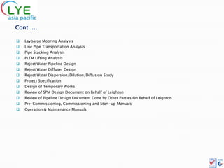 Cont.....

   Laybarge Mooring Analysis
   Line Pipe Transportation Analysis
   Pipe Stacking Analysis
   PLEM Lifting Analysis
   Reject Water Pipeline Design
   Reject Water Diffuser Design
   Reject Water Dispersion/Dilution/Diffusion Study
   Project Specification
   Design of Temporary Works
   Review of SPM Design Document on Behalf of Leighton
   Review of Pipeline Design Document Done by Other Parties On Behalf of Leighton
   Pre-Commissioning, Commissioning and Start-up Manuals
   Operation & Maintenance Manuals
 