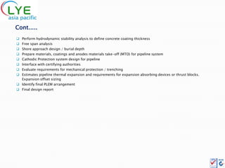 Cont.....
 Perform hydrodynamic stability analysis to define concrete coating thickness
 Free span analysis
 Shore approach design / burial depth
 Prepare materials, coatings and anodes materials take-off (MTO) for pipeline system
 Cathodic Protection system design for pipeline
 Interface with certifying authorities
 Evaluate requirements for mechanical protection / trenching
 Estimates pipeline thermal expansion and requirements for expansion absorbing devices or thrust blocks.
  Expansion offset sizing
 Identify final PLEM arrangement
 Final design report
 