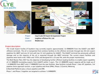 Project      Iraq Crude Oil Export & Expansion Project
                          Client       Leighton offshore Pvt. Ltd.
                          Location     Middle East


Project description
 The Crude Export Facility of Southern Iraq currently exports approximately 1.8 MMBOPD from the KAAOT and ABOT
 offshore terminals. The oil is transported from onshore facilities to the offshore terminals through two 48 inch export
 pipelines for ABOT and one 42 inch with two 32 inch pipelines for KAAOT. The KAAOT terminal has previously suffered
 damage and so the majority of the oil is exported through the ABOT terminal. The current export facilities and
 pipelines were built in the 1960s and 1970s and designed for a 20 year life, with the proper maintenance.
 The MoO Master Plan 2007 has the objective of developing further offshore loading facilities to enable export capability
 of 4.5 MMBOPD (excluding exports from KAAOT) within 5 years. The 4.5 MMBOPD export capacity will be made up of
 1.8 MMBOPD from ABOT and 2.7 MMBOPD from the new facilities. New facilities include Phase 1 (two 48” pipelines, 3rd
 pipeline shore approach section, a spur pipeline and three SPMs), Phase 2 (Control, Metering
 & Manifold Platform) plus a future pipeline and SPM.
 Phase 1 and Phase 2 together are targeted to achieve 1.8 MMBOPD.
 