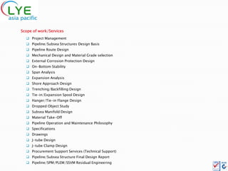 Scope of work/Services
   Project Management
   Pipeline/Subsea Structures Design Basis
   Pipeline Route Design
   Mechanical Design and Material Grade selection
   External Corrosion Protection Design
   On-Bottom Stability
   Span Analysis
   Expansion Analysis
   Shore Approach Design
   Trenching/Backfilling Design
   Tie-in/Expansion Spool Design
   Hanger/Tie-in Flange Design
   Dropped Object Study
   Subsea Manifold Design
   Material Take-Off
   Pipeline Operation and Maintenance Philosophy
   Specifications
   Drawings
   J-tube Design
   J-tube Clamp Design
   Procurement Support Services (Technical Support)
   Pipeline/Subsea Structure Final Design Report
   Pipeline/SPM/PLEM/SSVM Residual Engineering
 