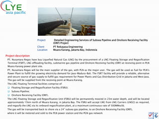 Project        Detailed Engineering Services of Subsea Pipeline and Onshore Receiving Facility
                                          (ORF) Project
                            Client        PT Rekayasa Engineering
                            Location      Muara Karang, Jakarta Bay, Indonesia

Project description
 PT. Nusantara Regas have buy Liquefied Natural Gas (LNG) by the procurement of a LNG Floating Storage and Regasification
 Terminal (FSRT), LNG offloading facility, submarine gas pipeline and Onshore Receiving Facility (ORF) at receiving point in PLN
 Muara Karang power plant site.
 PT. Nusantara Regas will be the main supplier of the gas, with PLN as the major user. The gas will be used as fuel for PLN’s
 Power Plant to fulfill the growing electricity demand for Java-Madura-Bali. The FSRT facility will provide a reliable, alternative
 and secure source of gas supply to fulfill gas requirement for Power Plants and Gas Distribution Grid in Jakarta and West Java.
 The gas will be supplied from the receiving point at Muara Karang.
 The LNG Floating Terminal facilities comprise of:
  Floating Storage and Regasification Facility (FSRU);
  Subsea Pipeline;
  Onshore Receiving Facility (ORF).
 The LNG Floating Storage and Regasification Unit (FSRU) will be permanently moored in 23m water depth, and will be located
 approximately 15km north of Muara Karang, in Jakarta Bay. The FSRU will accept LNG from LNG Carriers (LNGC) as required,
 and regasify the LNG via its onboard regasification plant, at a maximum continuous rate of 500MMscfd.
 The gas will be transported back to shore via a 24” subsea gas pipeline, to an Onshore Receiving Facility (ORF),
 where it will be metered and sold to the PLN power station and the PGN gas network
 